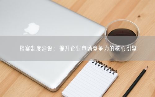 档案制度建设：提升企业市场竞争力的核心引擎