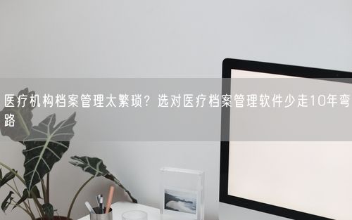 医疗机构档案管理太繁琐？选对医疗档案管理软件少走10年弯路