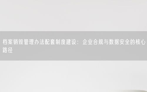档案销毁管理办法配套制度建设：企业合规与数据安全的核心路径