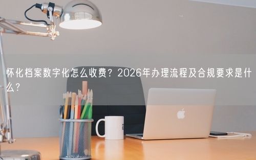 怀化档案数字化怎么收费？2026年办理流程及合规要求是什么？