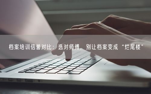 档案培训信誉对比：选对师傅，别让档案变成“烂尾楼”