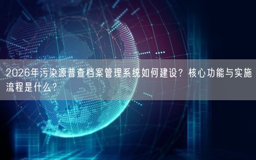 2026年污染源普查档案管理系统如何建设？核心功能与实施流程是什么？