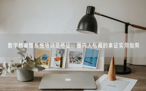 数字档案馆系统培训资格证：圈内人私藏的拿证实用指南