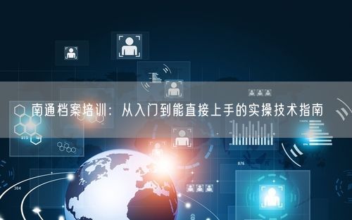 南通档案培训：从入门到能直接上手的实操技术指南
