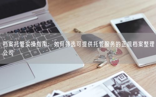 档案托管实操指南：如何筛选可提供托管服务的正规档案整理公司