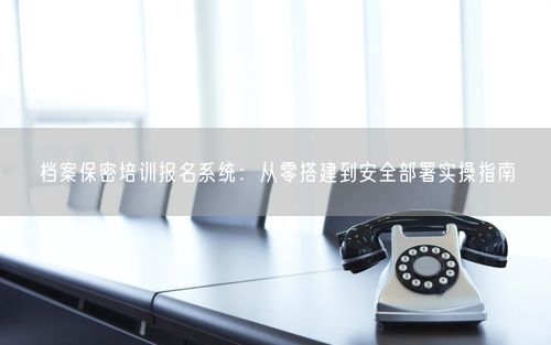 档案保密培训报名系统：从零搭建到安全部署实操指南