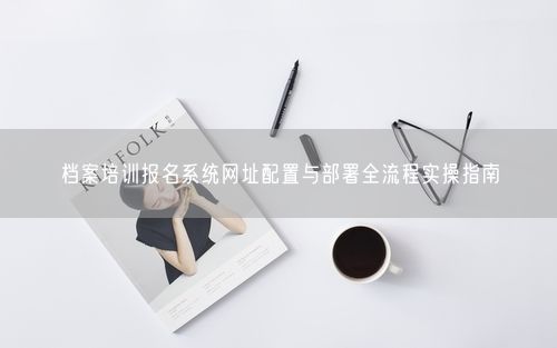 档案培训报名系统网址配置与部署全流程实操指南