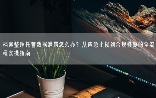 档案整理托管数据泄露怎么办？从应急止损到合规修复的全流程实操指南