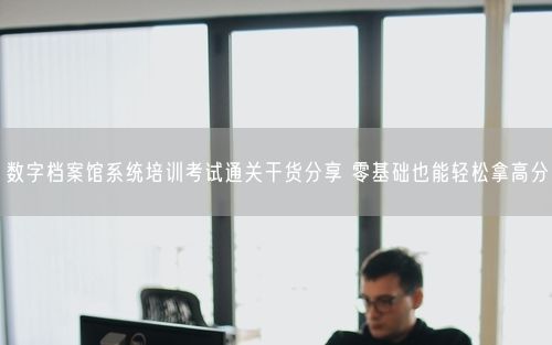 数字档案馆系统培训考试通关干货分享 零基础也能轻松拿高分