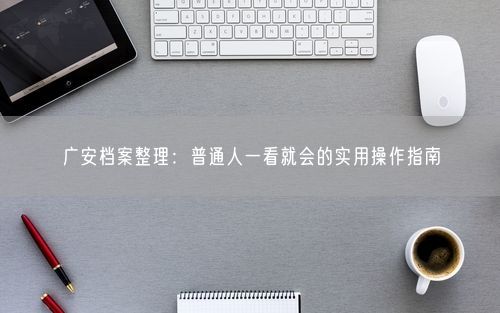 广安档案整理：普通人一看就会的实用操作指南