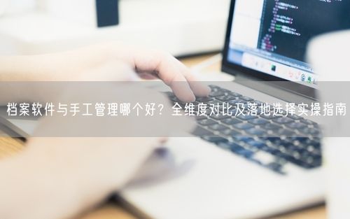 档案软件与手工管理哪个好？全维度对比及落地选择实操指南