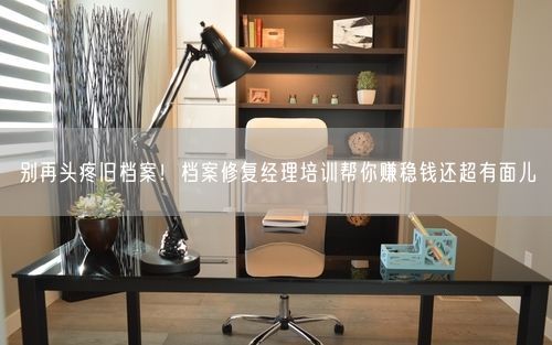 别再头疼旧档案！档案修复经理培训帮你赚稳钱还超有面儿