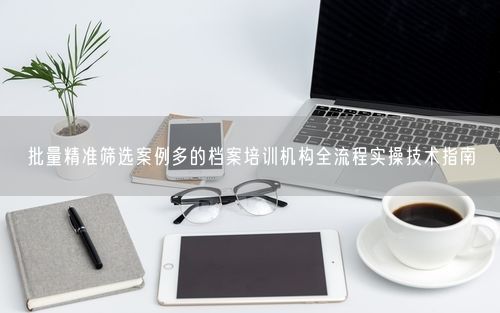 批量精准筛选案例多的档案培训机构全流程实操技术指南