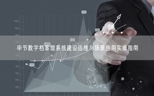 毕节数字档案馆系统建设运维与场景应用实操指南