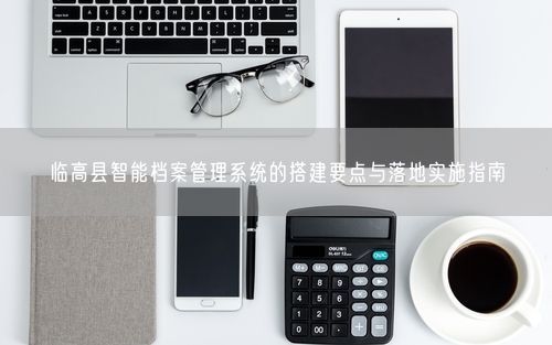 临高县智能档案管理系统的搭建要点与落地实施指南