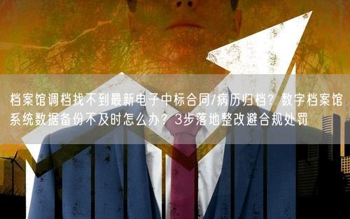 档案馆调档找不到最新电子中标合同/病历归档？数字档案馆系统数据备份不及时怎么办？3步落地整改避合规处罚