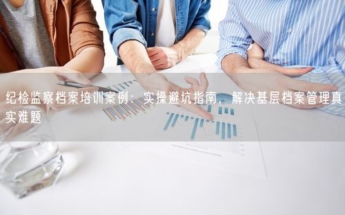 纪检监察档案培训案例：实操避坑指南，解决基层档案管理真实难题