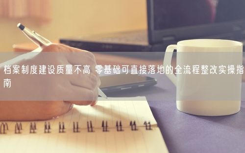 档案制度建设质量不高 零基础可直接落地的全流程整改实操指南