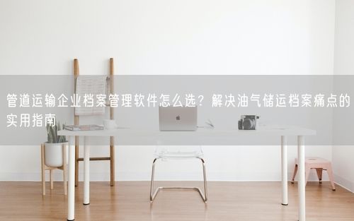 管道运输企业档案管理软件怎么选？解决油气储运档案痛点的实用指南