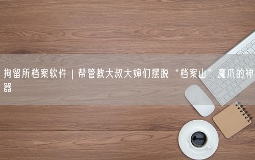 拘留所档案软件｜帮管教大叔大婶们摆脱“档案山”魔爪的神器