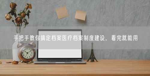 手把手教你搞定档案医疗档案制度建设，看完就能用