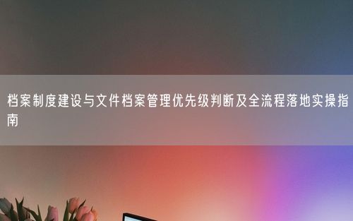 档案制度建设与文件档案管理优先级判断及全流程落地实操指南