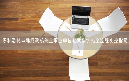 呼和浩特本地党政机关企事业单位档案数字化全流程实操指南