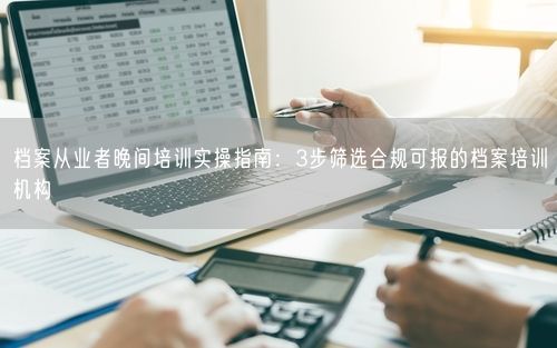 档案从业者晚间培训实操指南：3步筛选合规可报的档案培训机构