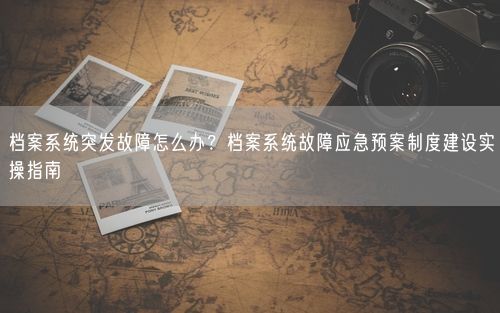 档案系统突发故障怎么办？档案系统故障应急预案制度建设实操指南