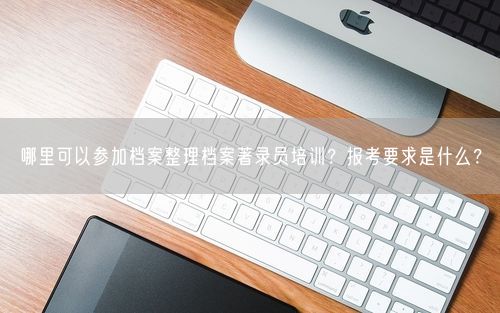 哪里可以参加档案整理档案著录员培训？报考要求是什么？