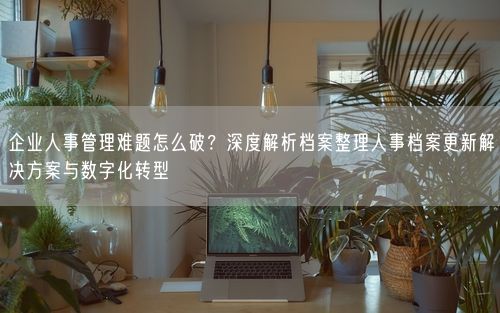 企业人事管理难题怎么破？深度解析档案整理人事档案更新解决方案与数字化转型