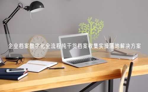 企业档案数字化全流程纯干货档案收集实操落地解决方案