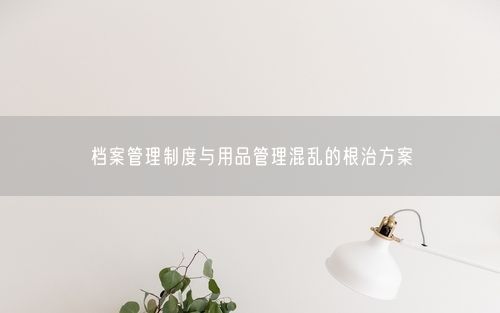 档案管理制度与用品管理混乱的根治方案