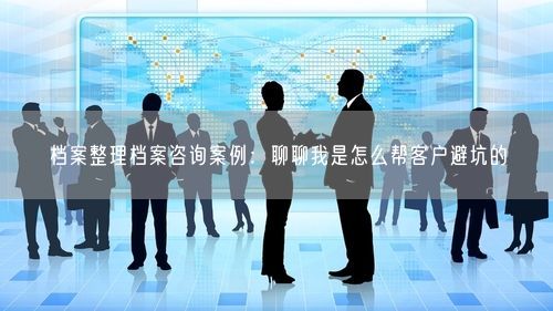 档案整理档案咨询案例：聊聊我是怎么帮客户避坑的
