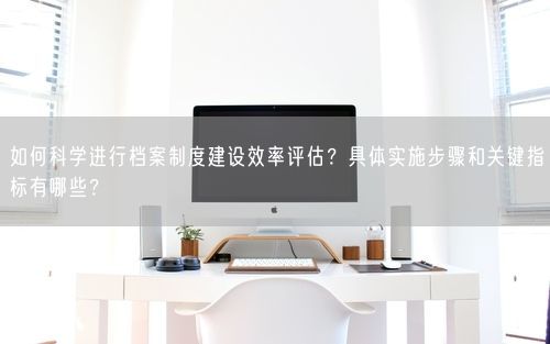 如何科学进行档案制度建设效率评估？具体实施步骤和关键指标有哪些？