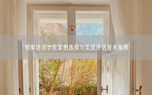 档案培训学院案例选择与实战评估技术指南