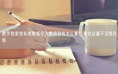 数字档案馆系统数据导入费用到底怎么算？看完这篇不花冤枉钱