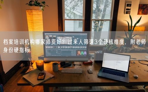 档案培训机构哪家师资好？过来人筛课3个硬核维度，附老师身份硬指标