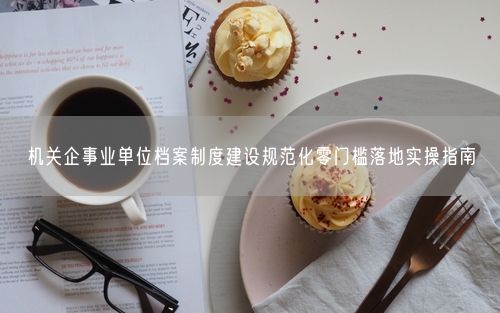 机关企事业单位档案制度建设规范化零门槛落地实操指南