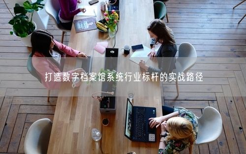 打造数字档案馆系统行业标杆的实战路径