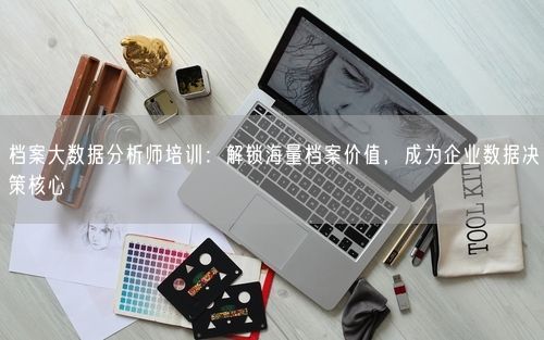 档案大数据分析师培训：解锁海量档案价值，成为企业数据决策核心