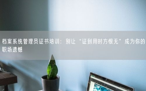 档案系统管理员证书培训：别让“证到用时方恨无”成为你的职场遗憾