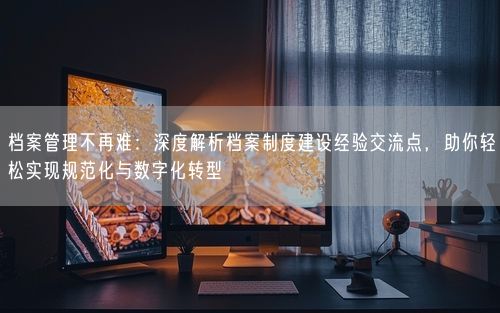 档案管理不再难：深度解析档案制度建设经验交流点，助你轻松实现规范化与数字化转型