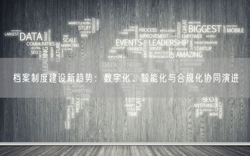 档案制度建设新趋势：数字化、智能化与合规化协同演进