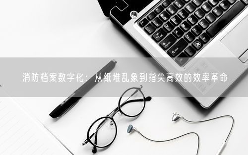 消防档案数字化：从纸堆乱象到指尖高效的效率革命
