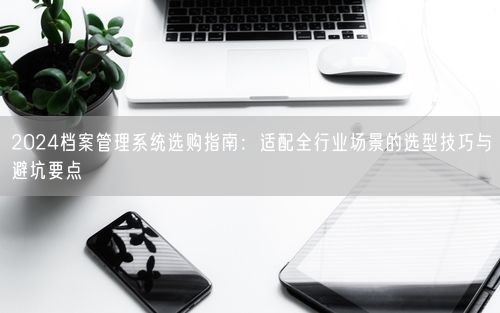 2024档案管理系统选购指南：适配全行业场景的选型技巧与避坑要点