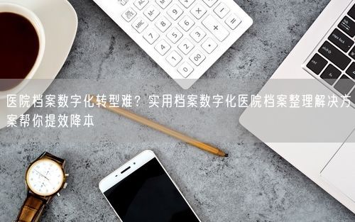 医院档案数字化转型难？实用档案数字化医院档案整理解决方案帮你提效降本
