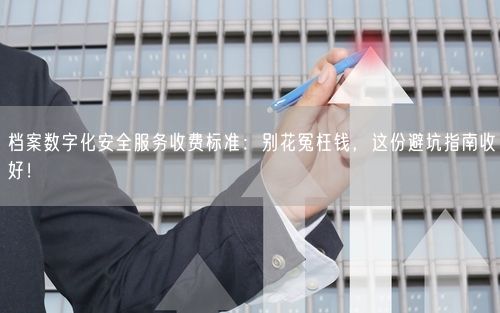 档案数字化安全服务收费标准：别花冤枉钱，这份避坑指南收好！