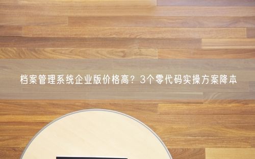 档案管理系统企业版价格高？3个零代码实操方案降本