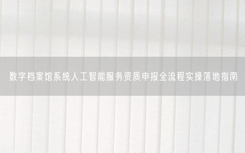 数字档案馆系统人工智能服务资质申报全流程实操落地指南